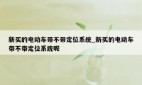 新买的电动车带不带定位系统_新买的电动车带不带定位系统呢