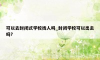 可以去封闭式学校找人吗_封闭学校可以出去吗?