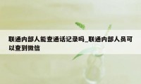 联通内部人能查通话记录吗_联通内部人员可以查到微信