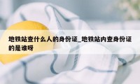 地铁站查什么人的身份证_地铁站内查身份证的是谁呀