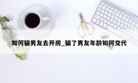 如何骗男友去开房_骗了男友年龄如何交代