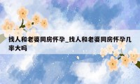 找人和老婆同房怀孕_找人和老婆同房怀孕几率大吗