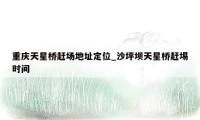 重庆天星桥赶场地址定位_沙坪坝天星桥赶埸时间