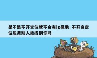 是不是不开定位就不会有ip属地_不开启定位服务别人能找到你吗
