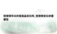 短视频可以改变商品定位吗_短视频定位的重要性