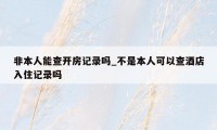 非本人能查开房记录吗_不是本人可以查酒店入住记录吗