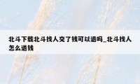 北斗下载北斗找人交了钱可以退吗_北斗找人怎么退钱