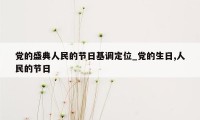 党的盛典人民的节日基调定位_党的生日,人民的节日