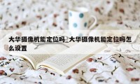 大华摄像机能定位吗_大华摄像机能定位吗怎么设置