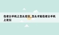 在老公手机上怎么定位_怎么才能在老公手机上定位