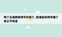 喝了点酒跟男同学开房了_醉酒后和同学睡了老公不知道