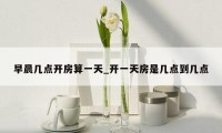 早晨几点开房算一天_开一天房是几点到几点