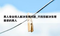 男人安全找人解决生理问题_只找你解决生理需求的男人