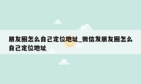 朋友圈怎么自己定位地址_微信发朋友圈怎么自己定位地址