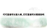 叮叮直播可以查人嘛_钉钉直播可以看回放吗