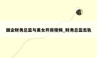 国企财务总监与美女开房视频_财务总监出轨