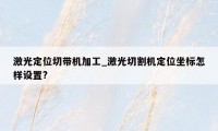 激光定位切带机加工_激光切割机定位坐标怎样设置?