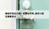 做放疗定位ct就一定要化疗吗_放疗ct定位需要多久