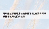 可以通过手机号定位的软件下载_有没有可以根据手机号定位的软件