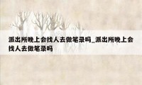 派出所晚上会找人去做笔录吗_派出所晚上会找人去做笔录吗
