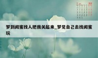 梦到闺蜜找人把我关起来_梦见自己去找闺蜜玩
