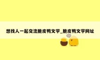 想找人一起交流脆皮鸭文学_脆皮鸭文学网址