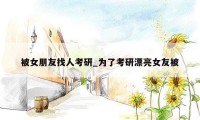 被女朋友找人考研_为了考研漂亮女友被