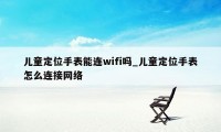 儿童定位手表能连wifi吗_儿童定位手表怎么连接网络