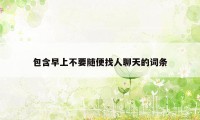 包含早上不要随便找人聊天的词条