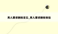 男人要求删除定位_男人要求删除微信