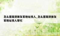 怎么套路到朋友家地址找人_怎么套路到朋友家地址找人帮忙