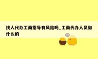 找人代办工商指导有风险吗_工商代办人员做什么的