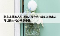 新车上牌本人可以找人代办吗_新车上牌本人可以找人代办吗多少钱