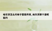 哈尔滨怎么约妹子套路开房_哈尔滨那个酒吧能约