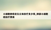 小细胞肺癌定位立体放疗多少钱_肺部小细胞癌放疗费用