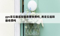 gps定位器追踪器需要收费吗_用定位追踪器收费吗