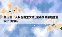 萧山第一人民医院查艾滋_萧山艾滋病检查能网上预约吗