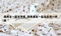 跟男友一起去开房_和男朋友一起出去开一间房