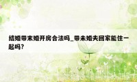 结婚带末婚开房合法吗_带未婚夫回家能住一起吗?