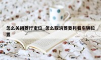 怎么关闭菱行定位_怎么取消菱菱邦看车辆位置