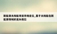 新能源太阳能项目市场定位_基于太阳能在新能源领域的龙头地位