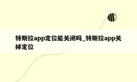 特斯拉app定位能关闭吗_特斯拉app关掉定位