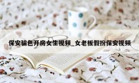 保安骗色开房女生视频_女老板假扮保安视频