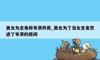 美女为主角和导演开房_美女为了当女主竟然进了导演的房间