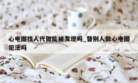 心电图找人代做能被发现吗_替别人做心电图犯法吗