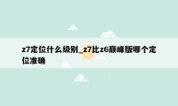 z7定位什么级别_z7比z6巅峰版哪个定位准确
