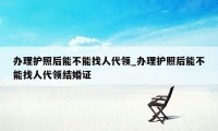 办理护照后能不能找人代领_办理护照后能不能找人代领结婚证