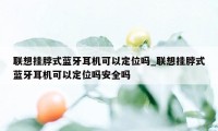 联想挂脖式蓝牙耳机可以定位吗_联想挂脖式蓝牙耳机可以定位吗安全吗