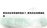 男生问女生和谁开房去了_男生问女生跟谁出去