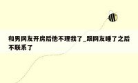 和男网友开房后他不理我了_跟网友睡了之后不联系了
